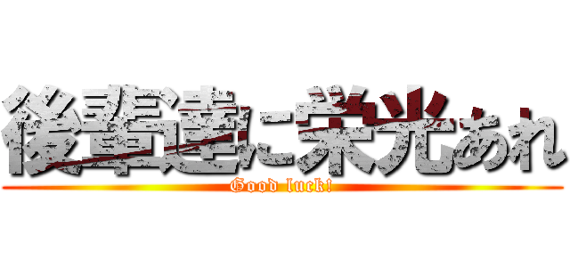 後輩達に栄光あれ (Good luck!)