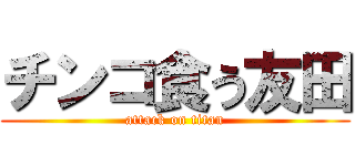 チンコ食う友田 (attack on titan)