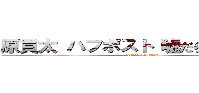 原貫太 ハフポスト 嘘だらけ 反天皇 (attack on titan)