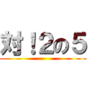 対！２の５ ()
