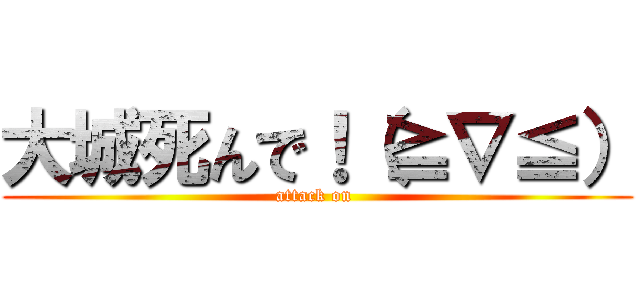 大城死んで！（≧∇≦） (attack on )