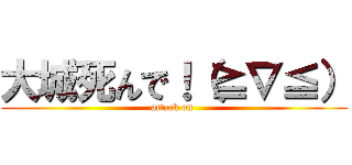 大城死んで！（≧∇≦） (attack on )