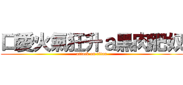 口愛火氣狂升ａ黑肉肥奴 (attack on titan)