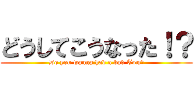 どうしてこうなった！？ (Do you wanna had a bad Tom?)