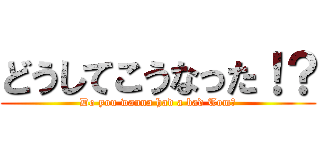 どうしてこうなった！？ (Do you wanna had a bad Tom?)