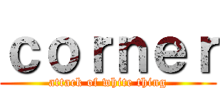 ｃｏｒｎｅｒ (attack of white thing)