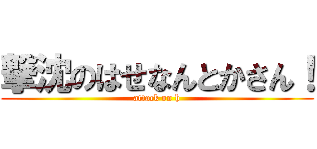 撃沈のはせなんとかさん！ (attack on h)
