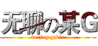 无聊の某Ｇ (boring gzklx)
