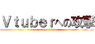 Ｖｔｕｂｅｒへの攻撃 (attack on vtuber)