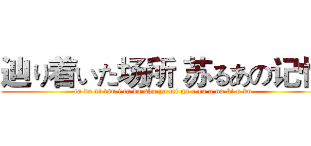 辿り着いた场所 苏るあの记忆 (ta do ri tsu i ta ba sho yo mi ga e ru a no ki o ku)