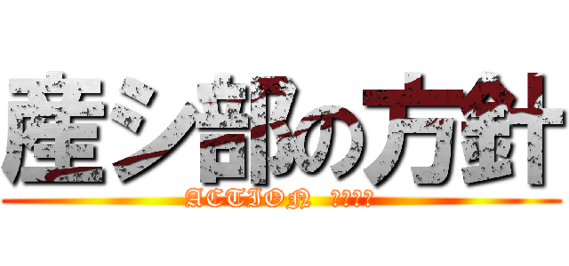 産シ部の方針 (ACTION  せりちみ)