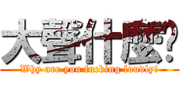 大聲什麼啦 (Why are you fucking loudly!)