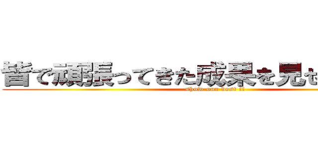 皆で頑張ってきた成果を見せてください (show our best !!)