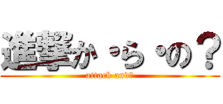 進撃か・ら・の？ (attack and?)