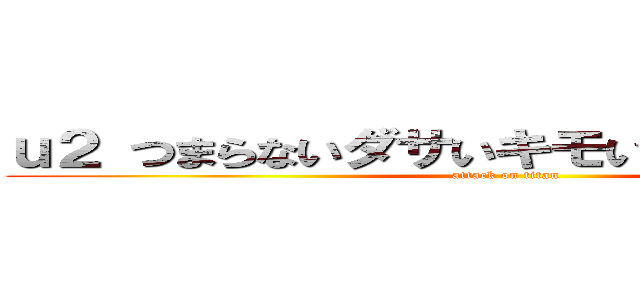 ｕ２ つまらないダサいキモい寒い 解散しろ  (attack on titan)