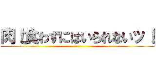肉！食わずにはいられないッ！ ()