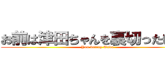 お前は津田ちゃんを裏切ったけどな (You betray Tuda)