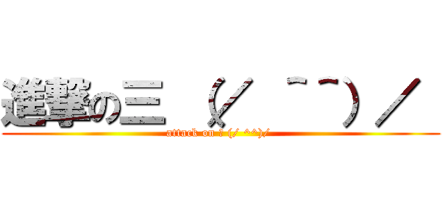 進撃の三 （／ ＾＾）／  (attack on 三 (/ ^^)/ )