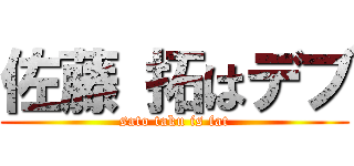 佐藤 拓はデブ (sato taku is fat)