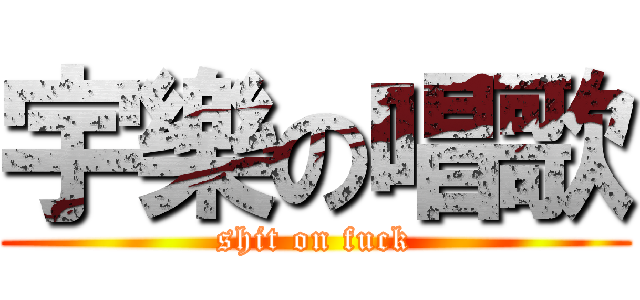 宇樂の唱歌 (shit on fuck)