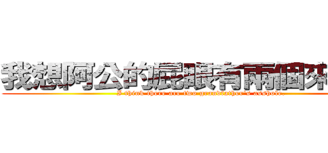 我想阿公的屁眼有兩個來著呢。 (I think there are two grandfather\'s asshole.)