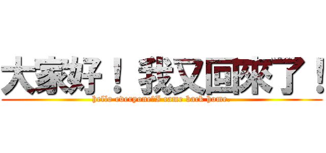 大家好！ 我又回來了！ (hello everyone！I came back home.)