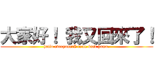 大家好！ 我又回來了！ (hello everyone！I came back home.)