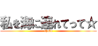 私を海に連れてって☆ (shuko)