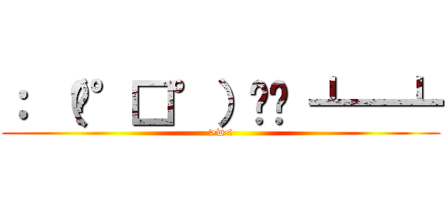 ： （╯°□°）╯︵ ┻━┻ (>w<)