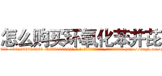 怎么购买环氧化苯并芘 (怎么购买环氧化苯并芘【电-186x2687x6963-Q278180069元-吉-药-业】我们做的是长期生意,靠的是老客户长期支持 http://sngk.net/g7zrpn
)