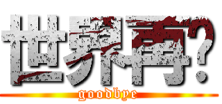 世界再见 (goodbye)