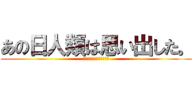 あの日人類は思い出した。 (あの人人類は思い出した。)