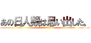 あの日人類は思い出した。 (あの人人類は思い出した。)