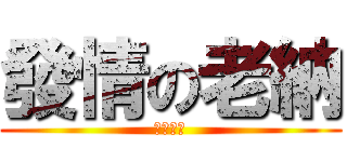 發情の老納 (納哥不要)