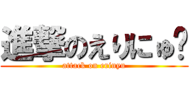 進撃のえりにゅ♡ (attack on erinyu)