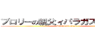 ブロリーの親父ィパラガスでございます (Burorye on oyazye )