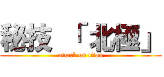 秘技 「 北極」 (attack on titan)