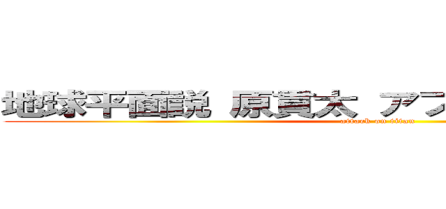 地球平面説 原貫太 アフリカ大陸 広めた  (attack on titan)