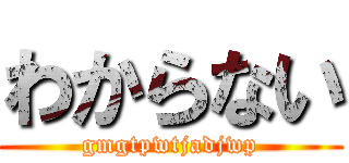 わからない (gmgtpwtjadjwp)