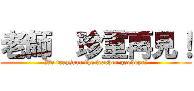 老師  珍重再見！ (We treasure the teacher goodbye!)