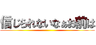 信じられないなぁお前は ()