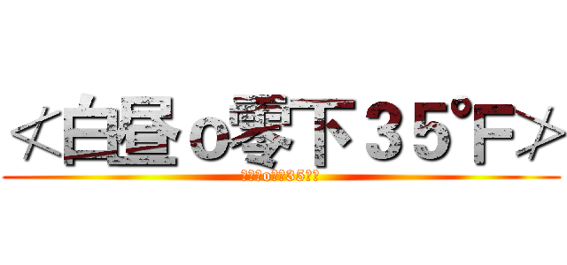 ≮白昼ｏ零下３５℉≯ (≮白昼o零下35℉≯)