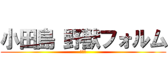 小田島 野獣フォルム (ﾝｱッ)