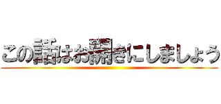 この話はお開きにしましょう ()