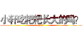 小轩吃粑粑长大的吗？ (YES)