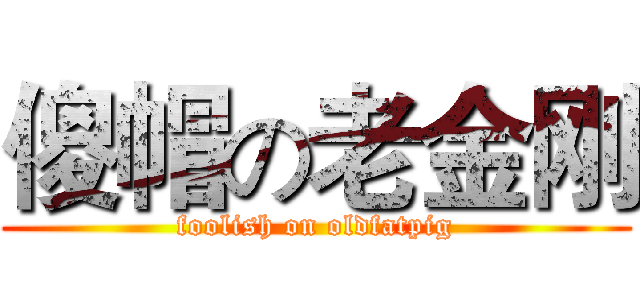 傻帽の老金刚 (foolish on oldfatpig)