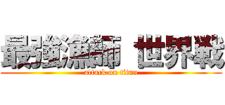 最強漁師 世界戦 (attack on titan)