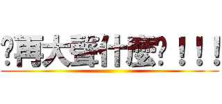 你再大聲什麼啦！！！ ()