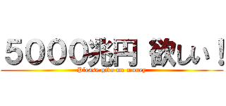 ５０００兆円 欲しい！ (Please give me money)