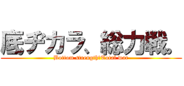 底ヂカラ、総力戦。 (Bottom strength＆Total war)